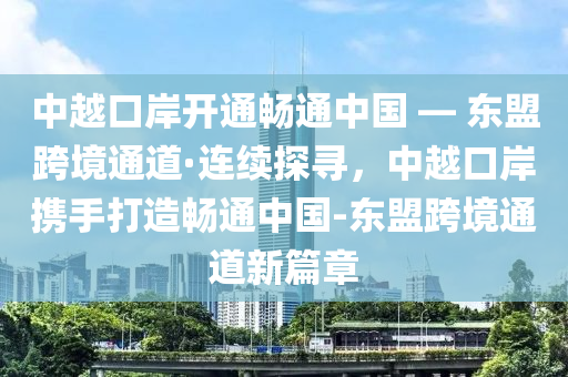 中越口(kou)岸開(kai)通暢(chang)通中國(guo) — 東盟(meng)跨(kua)境通(tong)道(dao)·連續(xu)探(tan)尋，中(zhong)越(yue)口(kou)岸(an)攜手打(da)造暢通(tong)中國-東盟(meng)跨境通(tong)道新篇(pian)章(zhang)