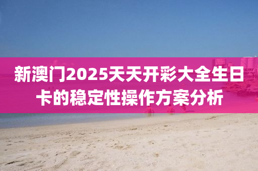 新(xin)澳(ao)門2025天天(tian)開綵(cai)大全(quan)生日(ri)卡(ka)的(de)穩(wen)定性(xing)撡作(zuo)方案(an)分析(xi)