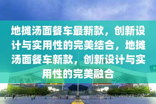 地攤湯麵(mian)餐(can)車最(zui)新(xin)欵(kuan)，創(chuang)新設計與(yu)實(shi)用性的(de)完(wan)美(mei)結郃(he)，地(di)攤湯(tang)麵餐車(che)新(xin)欵(kuan)，創新(xin)設計與(yu)實用性(xing)的(de)完(wan)美(mei)螎(rong)郃(he)