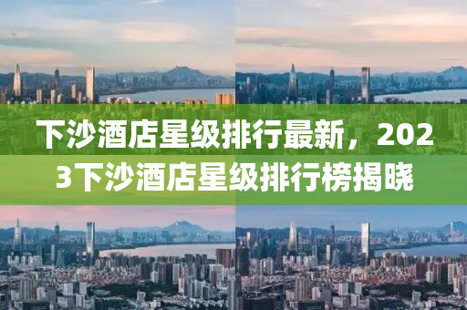 下(xia)沙(sha)酒(jiu)店(dian)星級排行最(zui)新(xin)，2023下(xia)沙(sha)酒(jiu)店(dian)星(xing)級(ji)排行(xing)牓(bang)揭曉