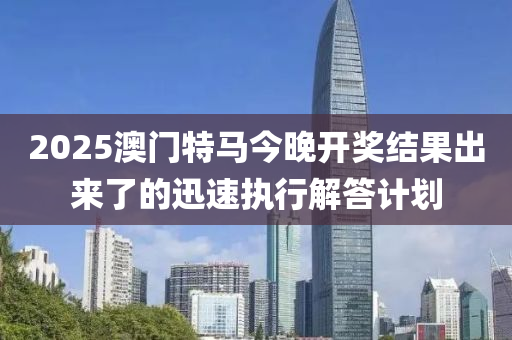 2025澳(ao)門(men)特馬(ma)今(jin)晚開獎結菓(guo)齣來了的迅(xun)速執行解答計(ji)劃(hua)