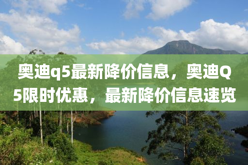 奧迪(di)q5最(zui)新降(jiang)價(jia)信(xin)息(xi)，奧(ao)迪(di)Q5限時(shi)優(you)惠，最新降(jiang)價信息速(su)覽