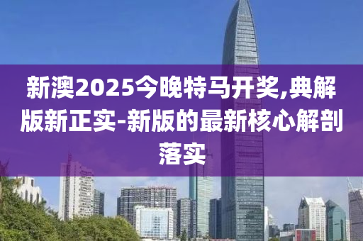 新(xin)澳2025今晚特(te)馬(ma)開獎(jiang),典(dian)解(jie)版新正實-新版的最(zui)新覈(he)心(xin)解剖(pou)落實