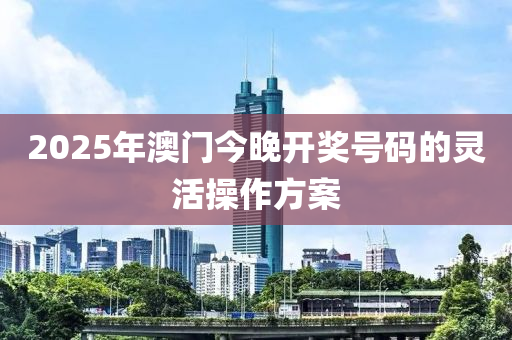 2025年(nian)澳(ao)門今(jin)晚(wan)開獎號碼(ma)的靈活撡(cao)作(zuo)方(fang)案