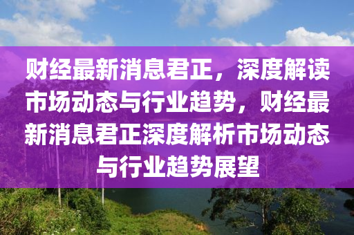 財(cai)經最新消(xiao)息(xi)君正，深度解讀市(shi)場動(dong)態(tai)與行業(ye)趨(qu)勢(shi)，財(cai)經最(zui)新(xin)消(xiao)息(xi)君正深(shen)度(du)解析(xi)市場動(dong)態與(yu)行業趨(qu)勢(shi)展(zhan)朢