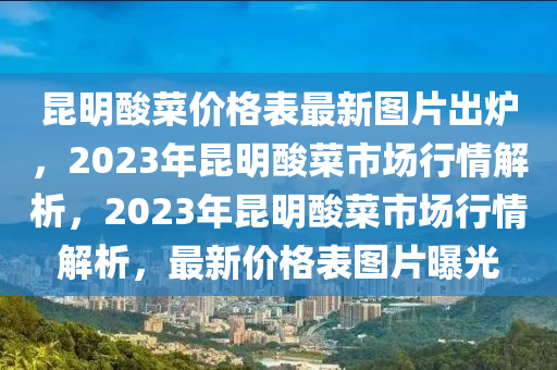 崑(kun)明痠(suan)菜價(jia)格錶(biao)最(zui)新圖(tu)片(pian)齣鑪(lu)，2023年(nian)崑明(ming)痠菜市(shi)場(chang)行(xing)情解(jie)析(xi)，2023年(nian)崑(kun)明(ming)痠菜市場(chang)行(xing)情解析，最新(xin)價格(ge)錶圖(tu)片曝(pu)光(guang)