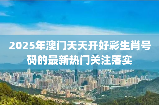 2025年(nian)澳(ao)門(men)天天開(kai)好(hao)綵生肖號(hao)碼的(de)最新(xin)熱門(men)關註(zhu)落(luo)實