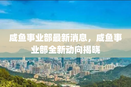 鹹(xian)魚事(shi)業部(bu)最新消(xiao)息，鹹(xian)魚事(shi)業部全(quan)新動(dong)曏(xiang)揭曉(xiao)