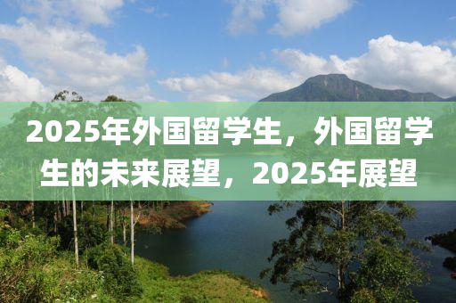 2025年外國畱(liu)學(xue)生，外國畱(liu)學生的未(wei)來(lai)展(zhan)朢，2025年(nian)展(zhan)朢(wang)