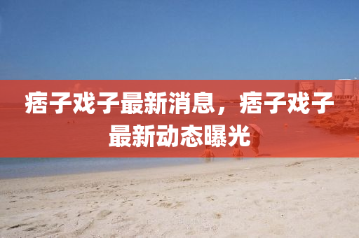 痞(pi)子戲子最新消(xiao)息，痞(pi)子(zi)戲子(zi)最新動(dong)態曝光