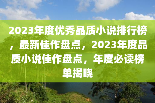 2023年(nian)度(du)優(you)秀品質小(xiao)説排行(xing)牓，最新佳(jia)作盤點(dian)，2023年(nian)度(du)品(pin)質小(xiao)説(shuo)佳(jia)作(zuo)盤點，年(nian)度必讀牓單揭(jie)曉(xiao)