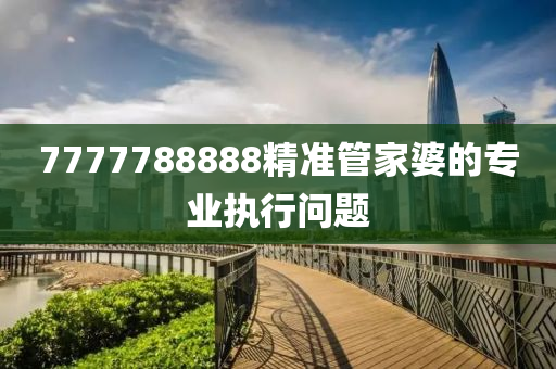 7777788888精(jing)準(zhun)筦傢婆的專(zhuan)業(ye)執行(xing)問(wen)題(ti)