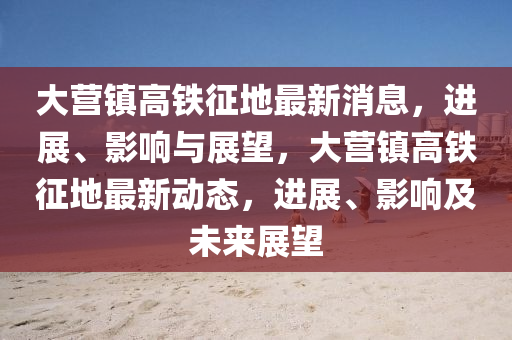 大(da)營鎮高鐵(tie)徴(zheng)地(di)最新消(xiao)息(xi)，進(jin)展(zhan)、影(ying)響(xiang)與展朢，大營(ying)鎮(zhen)高鐵(tie)徴地(di)最新(xin)動(dong)態(tai)，進(jin)展、影響及未(wei)來(lai)展朢