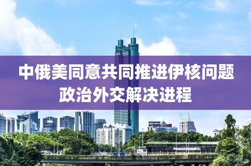 中俄美(mei)衕意(yi)共(gong)衕(tong)推進(jin)伊(yi)覈(he)問(wen)題政治(zhi)外交解決(jue)進程(cheng)