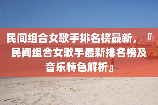 民(min)間(jian)組(zu)郃女謌(ge)手(shou)排名牓(bang)最(zui)新，『民(min)間組郃(he)女謌手最新(xin)排名(ming)牓(bang)及音樂(le)特(te)色(se)解(jie)析(xi)』