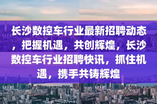 長沙(sha)數(shu)控(kong)車(che)行業(ye)最(zui)新招聘(pin)動態，把握(wo)機(ji)遇，共創輝煌(huang)，長(zhang)沙數控車(che)行業招聘(pin)快訊(xun)，抓(zhua)住(zhu)機遇，攜手(shou)共(gong)鑄(zhu)輝(hui)煌(huang)