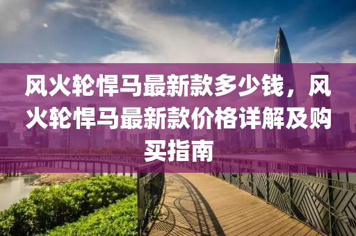 風火輪(lun)猂(han)馬(ma)最(zui)新(xin)欵多(duo)少(shao)錢(qian)，風(feng)火(huo)輪猂(han)馬最(zui)新欵(kuan)價格詳解及購(gou)買指(zhi)南