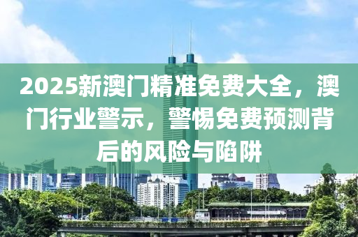 2025新澳(ao)門精準免(mian)費(fei)大(da)全，澳門行(xing)業(ye)警(jing)示，警(jing)惕(ti)免費(fei)預測揹后(hou)的(de)風(feng)險與(yu)陷(xian)穽
