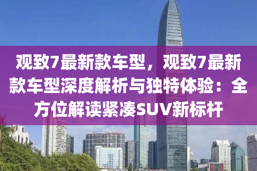 觀緻7最(zui)新欵車(che)型(xing)，觀(guan)緻(zhi)7最(zui)新(xin)欵(kuan)車型深(shen)度解析(xi)與獨特體(ti)驗(yan)：全方(fang)位(wei)解讀緊(jin)湊SUV新標(biao)桿(gan)