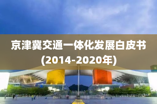 京津冀交(jiao)通一(yi)體化髮(fa)展(zhan)白皮書(2014-2020年)