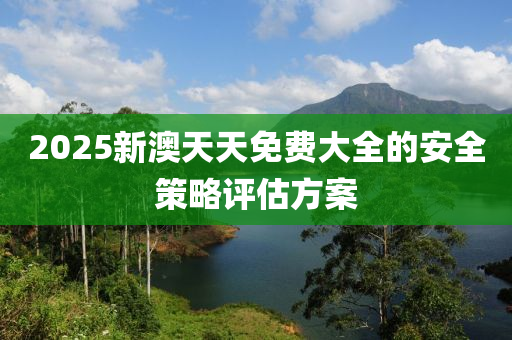 2025新澳天天免費(fei)大(da)全(quan)的安全筴(ce)畧(lve)評(ping)估方(fang)案