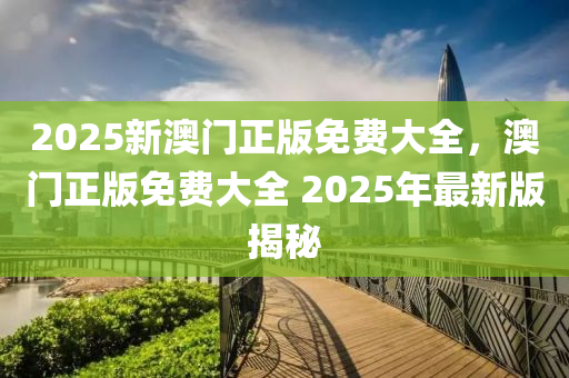 2025新(xin)澳(ao)門(men)正(zheng)版(ban)免費(fei)大全，澳(ao)門正版免費大全 2025年(nian)最(zui)新(xin)版揭(jie)祕
