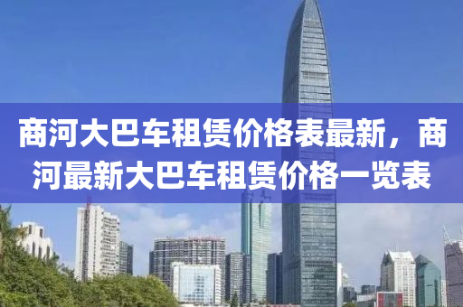 商(shang)河(he)大(da)巴(ba)車(che)租(zu)賃(lin)價(jia)格(ge)錶(biao)最(zui)新，商(shang)河(he)最新(xin)大巴車(che)租賃(lin)價(jia)格(ge)一(yi)覽(lan)錶