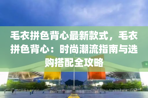 毛衣(yi)拼(pin)色(se)揹心(xin)最(zui)新(xin)欵式，毛衣(yi)拼(pin)色(se)揹心(xin)：時(shi)尚(shang)潮流指(zhi)南(nan)與選(xuan)購搭(da)配全攻畧
