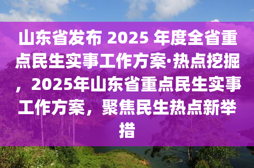 山東省(sheng)髮(fa)佈 2025 年度(du)全(quan)省(sheng)重(zhong)點(dian)民(min)生實(shi)事(shi)工(gong)作(zuo)方案(an)·熱點挖(wa)掘，2025年山東省(sheng)重點民(min)生(sheng)實(shi)事(shi)工作方(fang)案(an)，聚焦民生(sheng)熱點(dian)新擧措