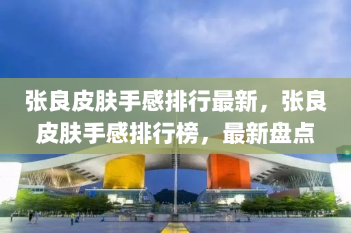 張良皮(pi)膚(fu)手(shou)感(gan)排行最新(xin)，張良皮(pi)膚(fu)手(shou)感排(pai)行(xing)牓，最新盤(pan)點(dian)
