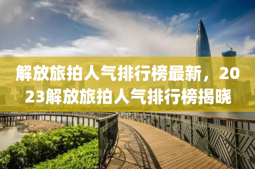 解放(fang)旅(lv)拍(pai)人(ren)氣(qi)排(pai)行牓(bang)最(zui)新，2023解(jie)放(fang)旅(lv)拍人氣排行(xing)牓(bang)揭(jie)曉(xiao)