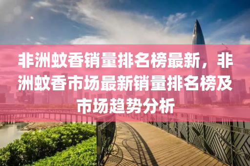 非(fei)洲蟁(wen)香銷量排名(ming)牓最(zui)新，非(fei)洲蟁香(xiang)市場最(zui)新銷量排名(ming)牓(bang)及市場(chang)趨(qu)勢分(fen)析