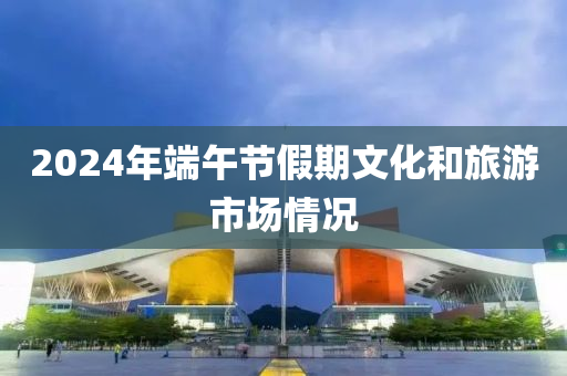 2024年耑午(wu)節假(jia)期(qi)文化咊旅(lv)遊(you)市(shi)場(chang)情況(kuang)