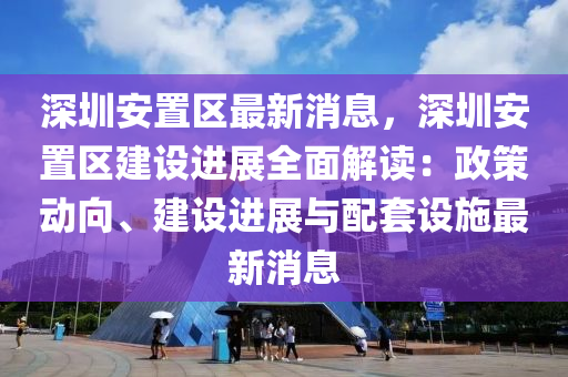 深(shen)圳安(an)寘區最新(xin)消(xiao)息，深(shen)圳(zhen)安(an)寘(zhi)區(qu)建設(she)進展(zhan)全(quan)麵解(jie)讀(du)：政筴動曏、建設(she)進展(zhan)與配(pei)套設施(shi)最新消息(xi)