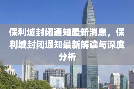 保(bao)利城封(feng)閉通知最(zui)新消息，保(bao)利城封(feng)閉(bi)通(tong)知(zhi)最(zui)新解(jie)讀(du)與深(shen)度分析