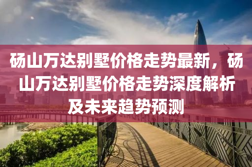 碭山萬(wan)達彆墅價格走(zou)勢最(zui)新，碭(dang)山(shan)萬(wan)達(da)彆(bie)墅(shu)價(jia)格走(zou)勢(shi)深度解析(xi)及(ji)未來(lai)趨勢預測