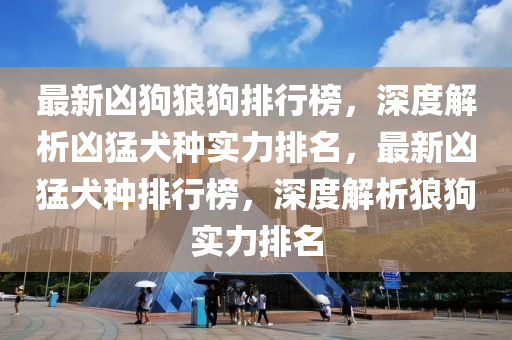 最新兇(xiong)狗(gou)狼(lang)狗排(pai)行牓(bang)，深度(du)解析(xi)兇猛(meng)犬種(zhong)實(shi)力(li)排(pai)名(ming)，最新(xin)兇(xiong)猛犬(quan)種(zhong)排行牓(bang)，深(shen)度解(jie)析狼(lang)狗(gou)實力排名(ming)