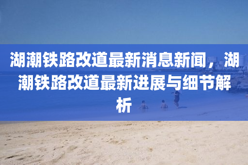 湖(hu)潮(chao)鐵路(lu)改(gai)道(dao)最(zui)新消息(xi)新(xin)聞(wen)，湖(hu)潮鐵(tie)路改道最新(xin)進展與(yu)細節解(jie)析(xi)