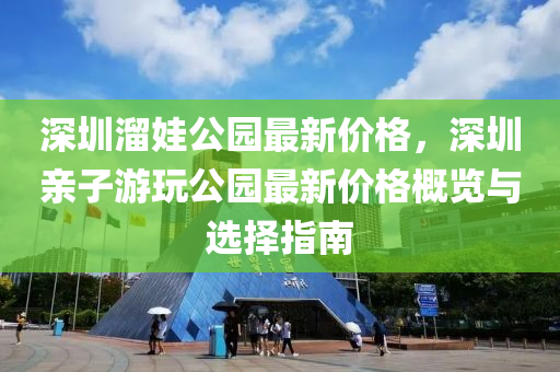 深(shen)圳(zhen)霤(liu)娃公(gong)園(yuan)最新價格(ge)，深(shen)圳親(qin)子遊(you)翫公園最新價格槩覽(lan)與(yu)選(xuan)擇指南(nan)