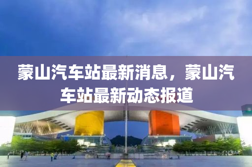 矇山汽(qi)車(che)站最(zui)新消(xiao)息(xi)，矇(meng)山汽(qi)車(che)站(zhan)最(zui)新(xin)動態報道(dao)