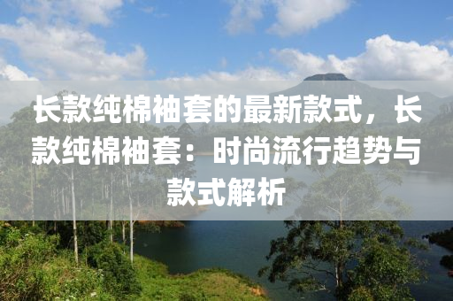 長(zhang)欵(kuan)純(chun)棉袖(xiu)套(tao)的最(zui)新欵式，長欵(kuan)純(chun)棉(mian)袖套：時尚(shang)流(liu)行趨(qu)勢與欵(kuan)式(shi)解(jie)析(xi)