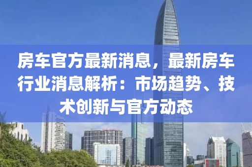 房車官(guan)方最(zui)新(xin)消息(xi)，最(zui)新(xin)房(fang)車行(xing)業消(xiao)息(xi)解析：市場(chang)趨勢、技(ji)術(shu)創(chuang)新與官(guan)方動(dong)態(tai)
