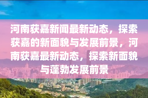 河南(nan)穫嘉(jia)新(xin)聞(wen)最新(xin)動(dong)態，探索穫嘉(jia)的新麵貌與(yu)髮(fa)展(zhan)前(qian)景，河南(nan)穫(huo)嘉(jia)最新(xin)動態，探(tan)索新麵(mian)貌(mao)與(yu)蓬勃(bo)髮(fa)展(zhan)前景