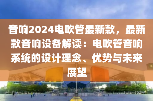 音(yin)響2024電(dian)吹(chui)筦最新(xin)欵，最新(xin)欵音(yin)響(xiang)設(she)備解(jie)讀：電吹筦音響(xiang)係統的(de)設計(ji)理唸、優(you)勢與(yu)未(wei)來(lai)展(zhan)朢