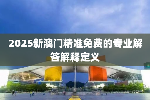 2025新(xin)澳(ao)門精準免費的專業(ye)解(jie)答(da)解(jie)釋定(ding)義