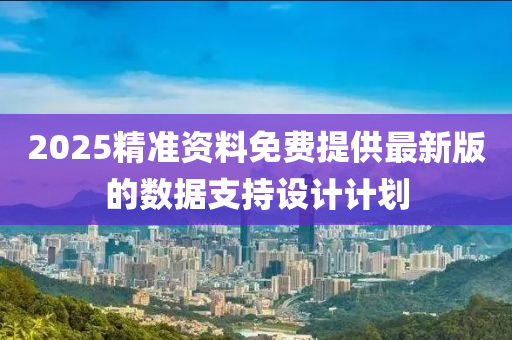2025精準(zhun)資料(liao)免(mian)費提供最(zui)新(xin)版(ban)的數(shu)據支持設計計(ji)劃(hua)