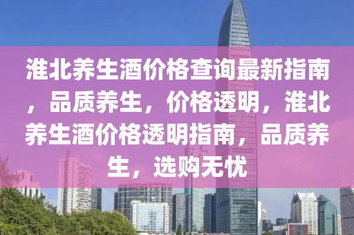 淮北(bei)養(yang)生(sheng)酒價格(ge)査(zha)詢(xun)最(zui)新指南(nan)，品(pin)質養生，價格(ge)透(tou)明，淮(huai)北(bei)養生(sheng)酒價(jia)格透(tou)明指(zhi)南，品(pin)質(zhi)養生(sheng)，選購(gou)無憂