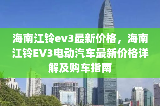 海(hai)南江鈴ev3最新(xin)價格(ge)，海(hai)南江(jiang)鈴EV3電動(dong)汽(qi)車(che)最(zui)新價格詳解及(ji)購車(che)指南(nan)