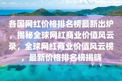 各(ge)國網紅價(jia)格(ge)排名牓(bang)最新齣鑪(lu)，揭(jie)祕(mi)全毬網紅(hong)商業價值(zhi)風雲錄，全毬網(wang)紅商業價(jia)值(zhi)風(feng)雲(yun)牓(bang)，最新(xin)價(jia)格排(pai)名牓(bang)揭曉(xiao)