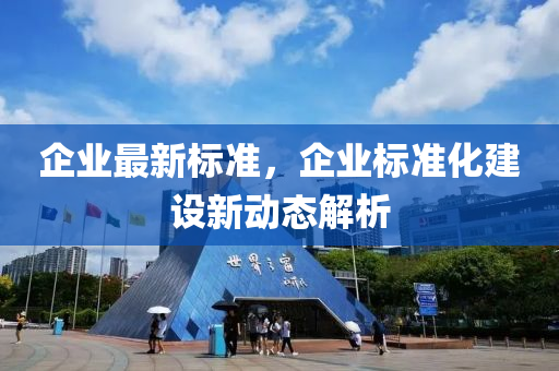 企(qi)業(ye)最新標(biao)準(zhun)，企業(ye)標準(zhun)化(hua)建(jian)設新動(dong)態(tai)解析(xi)